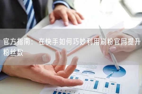 官方指南：在快手如何巧妙利用刷粉官网提升粉丝数