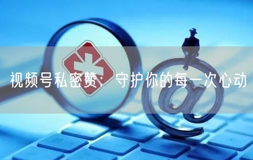 视频号私密赞：守护你的每一次心动