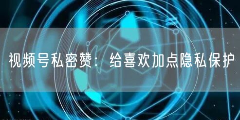 视频号私密赞：给喜欢加点隐私保护