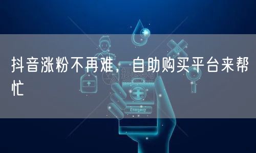 抖音涨粉不再难，自助购买平台来帮忙