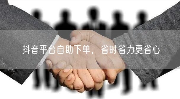 抖音平台自助下单，省时省力更省心